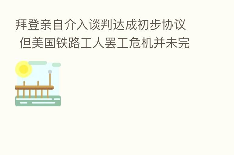 拜登亲自介入谈判达成初步协议 但美国铁路工人罢工危机并未完全解除