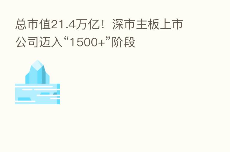 总市值21.4万亿!深市主板上市公司迈入“1500+”阶段