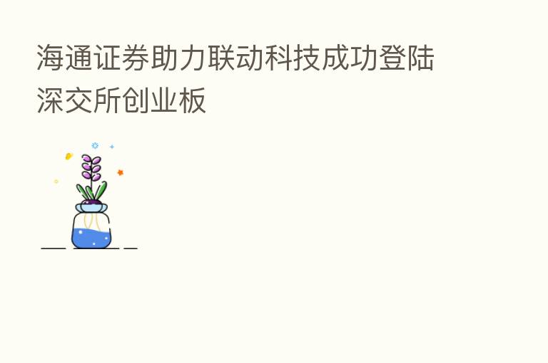 海通证券助力联动科技成功登陆深交所创业板
