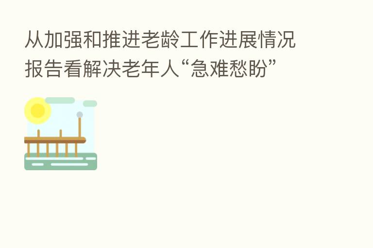 从加强和推进老龄工作进展情况报告看解决老年人“急难愁盼”