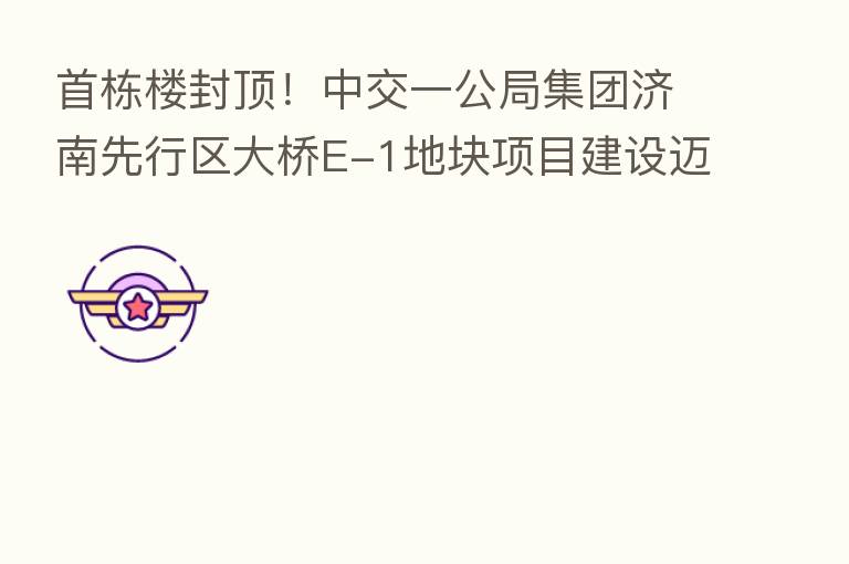 首栋楼封顶!中交一公局集团济南先行区大桥E-1地块项目建设迈入新阶段