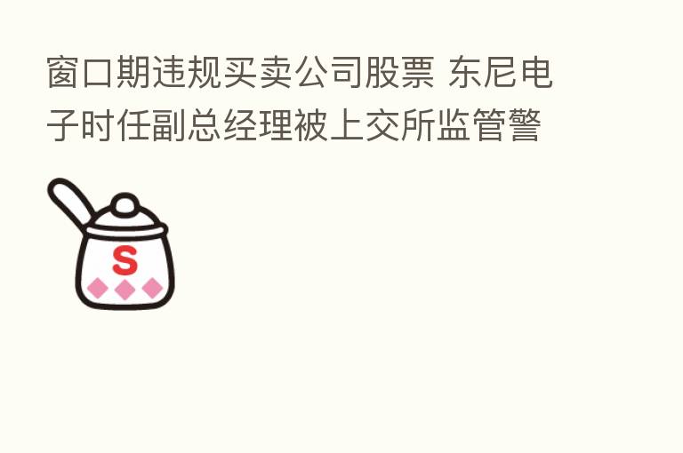 窗口期违规买卖公司股票 东尼电子时任副总经理被上交所监管警示