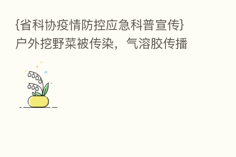 {省科协疫情防控应急科普宣传}户外挖野菜被传染,气溶胶传播新冠怎么防?