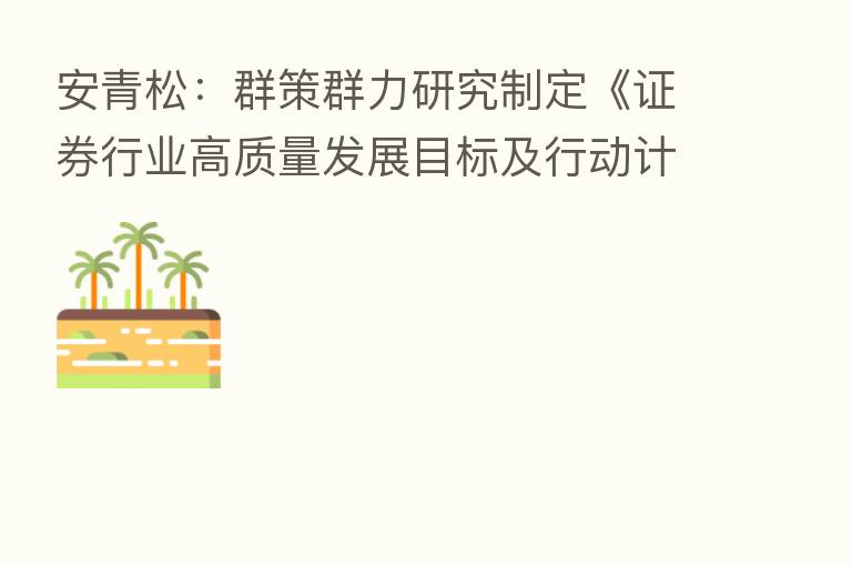 安青松:群策群力研究制定《证券行业高质量发展目标及行动计划》