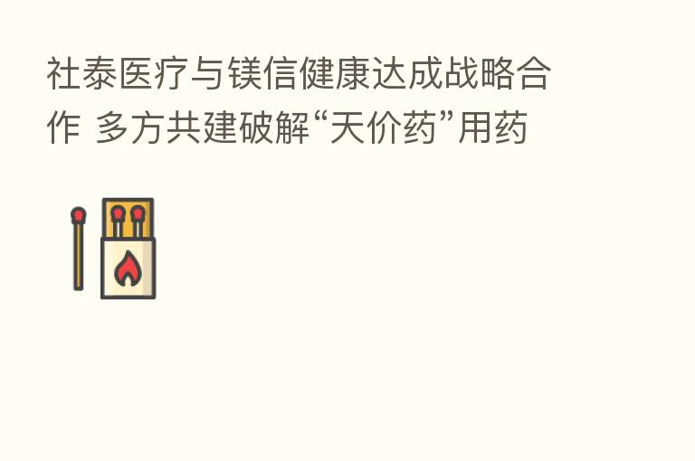 社泰医疗与镁信健康达成战略合作 多方共建破解“天价药”用药难题