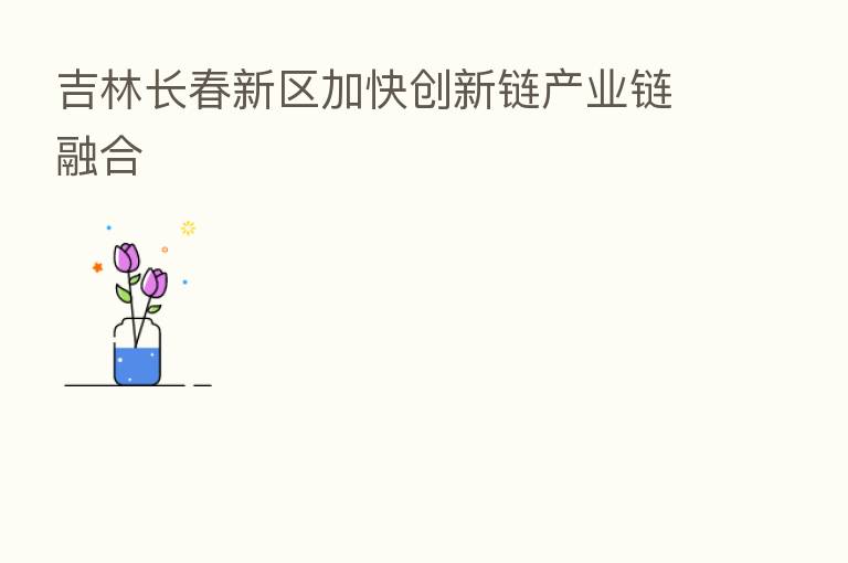 吉林长春新区加快创新链产业链