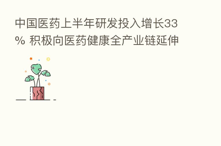 中国医药上半年研发投入增长33% 积极向医药健康全产业链延伸