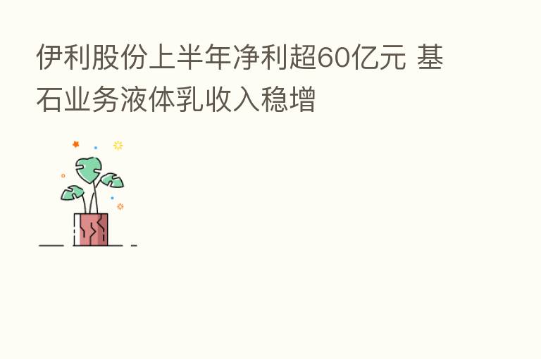 伊利股份上半年净利超60亿元 基石业务液体乳收入稳增