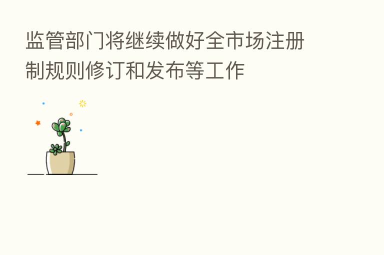 监管部门将继续做好全市场注册制规则修订和发布等工作