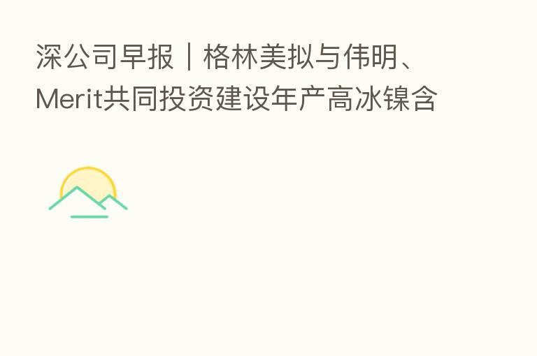 深公司早报|格林美拟与伟明、Merit共同投资建设年产高冰镍含镍金属5万吨(印尼)项目 招商港口已完成发行10亿元超短期融资券
