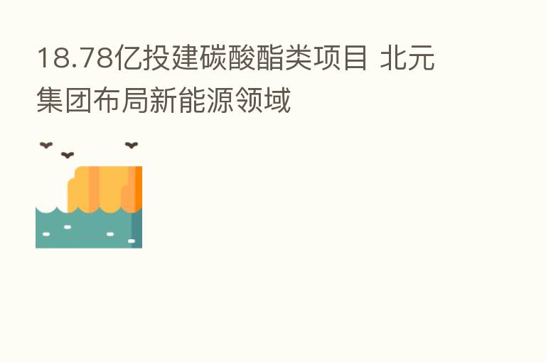 18.78亿投建碳酸酯类项目 北元集团布局新能源领域