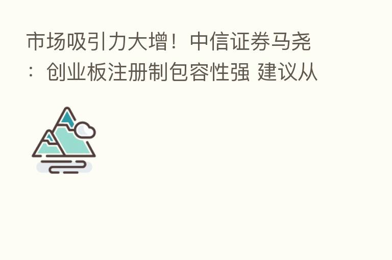 市场吸引力大增!中信证券马尧:创业板注册制包容性强 建议从投资价值角度展现企业