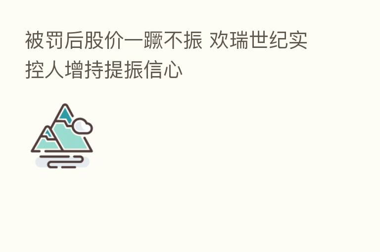 被罚后股价一蹶不振 欢瑞世纪实控人增持提振信心