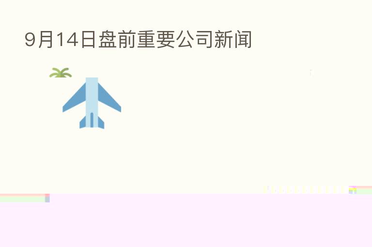 9月14日盘前重要公司新闻
