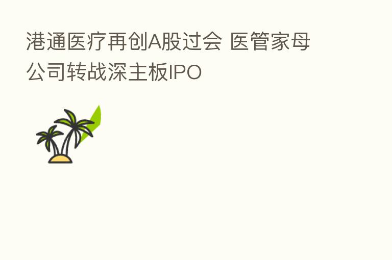 港通医疗再创A股过会 医管家母公司转战深主板IPO