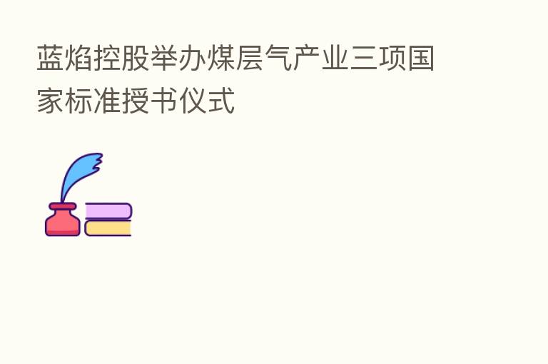 蓝焰控股举办煤层气产业三项国家标准授书仪式