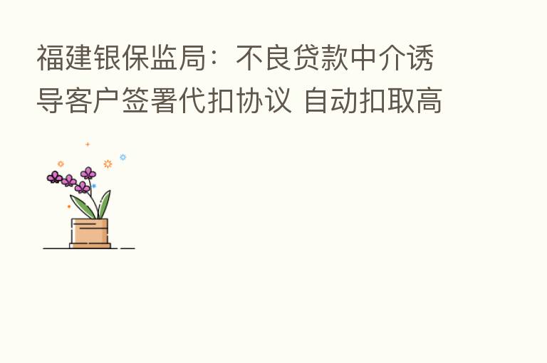 福建银保监局:不良贷款中介诱导客户签署代扣协议 自动扣取高额“中介费用”