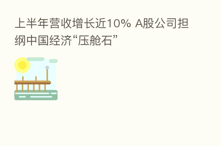 上半年营收增长近10% A股公司担纲中国经济“压舱石”