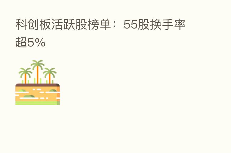 科创板活跃股榜单:55股换手率超5%