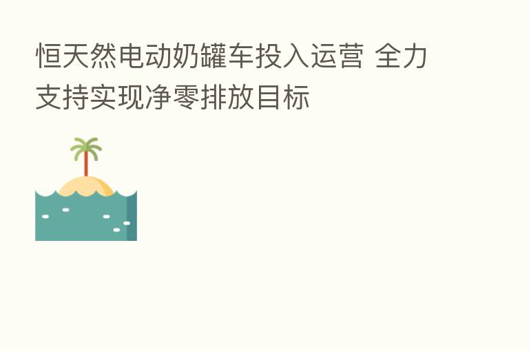 恒天然电动奶罐车投入运营 全力支持实现净零排放目标
