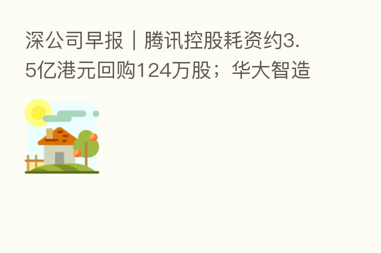 深公司早报|腾讯控股耗资约3.5亿港元回购124万股;华大智造与关联方联合拍地遭问询