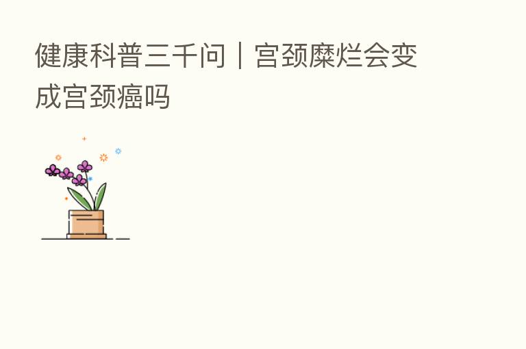 健康科普三千问|宫颈糜烂会变成宫颈癌吗