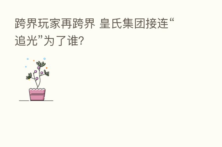 跨界玩家再跨界 皇氏集团接连“追光”为了谁?