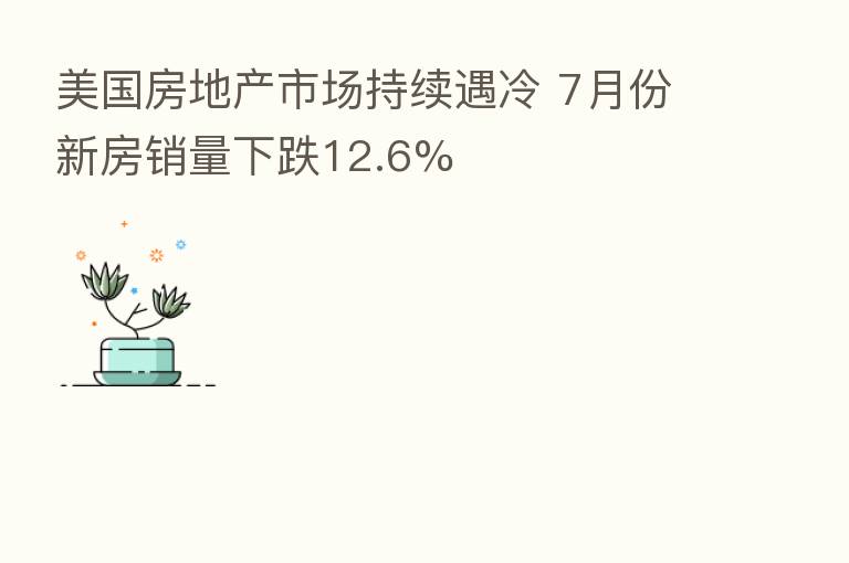 美国房地产市场持续遇冷 7月份新房销量下跌12.6%
