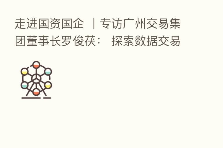 走进国资国企 |专访广州交易集团董事长罗俊茯: 探索数据交易浩瀚蓝海,贡献要素市场化配置改革 “广州方案”