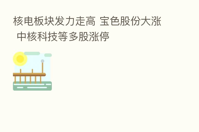 核电板块发力走高 宝色股份大涨 中核科技等多股涨停