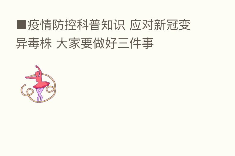■疫情防控科普知识 应对新冠变异毒株 大家要做好三件事