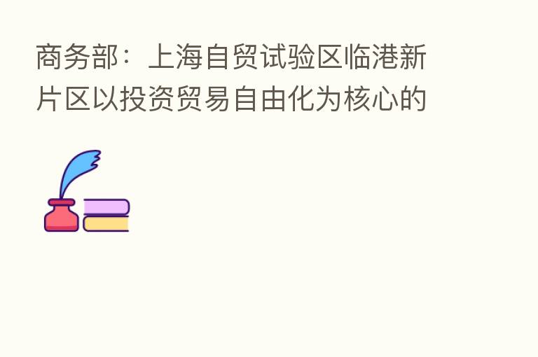 商务部:上海自贸试验区临港新片区以投资贸易自由化为核心的制度体系基本形成