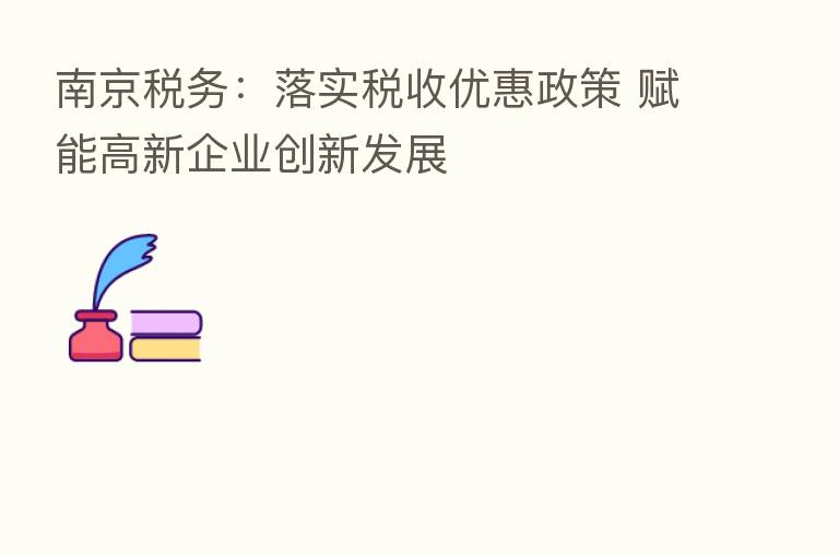 南京税务:落实税收优惠政策 赋能高新企业创新发展