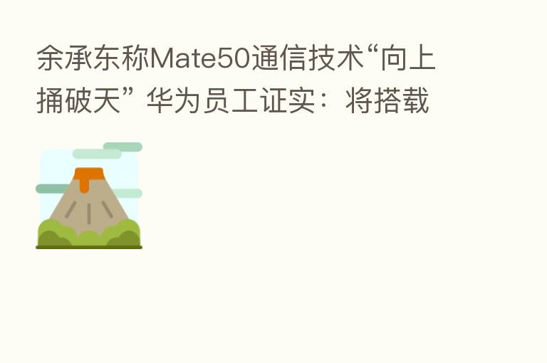 余承东称Mate50通信技术“向上捅破天” 华为员工证实：将搭载卫星通信功能