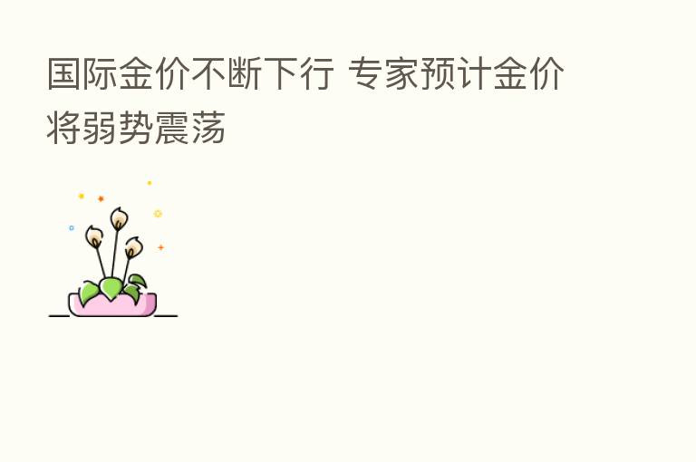 国际金价不断下行 专家预计金价将弱势震荡