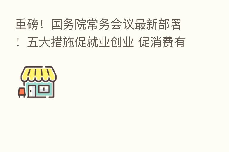 重磅!国务院常务会议新 部署!五大措施促就业创业 促消费有新举措