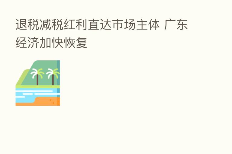退税减税红利直达市场主体 广东经济加快恢复