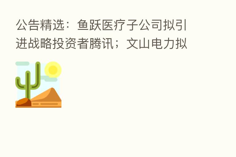 公告精选：鱼跃医疗子公司拟引进战略投资者腾讯；文山电力拟80亿元投建抽水蓄能电站项目