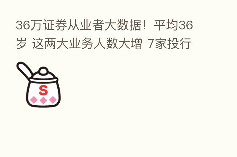 36万证券从业者大数据!平均36岁 这两大业务人数大增 7家投行超1000人…