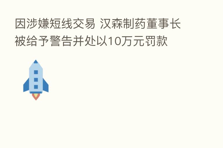 因涉嫌短线交易 汉森制药董事长被给予警告并处以10万元罚款