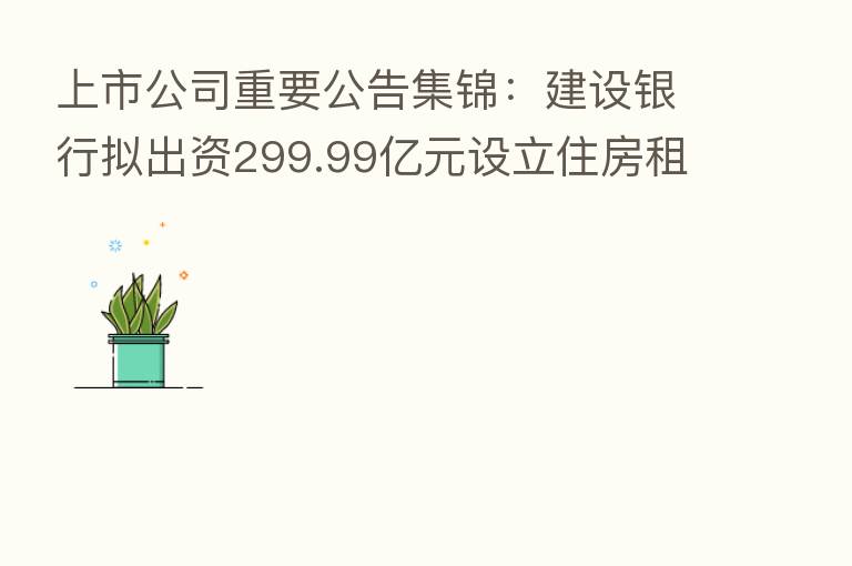 上市公司重要公告集锦:建设银行拟出资299.99亿元设立住房租赁基金