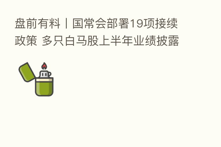 盘前有料丨国常会部署19项接续政策 多只白马股上半年业绩披露…重要消息还有这些
