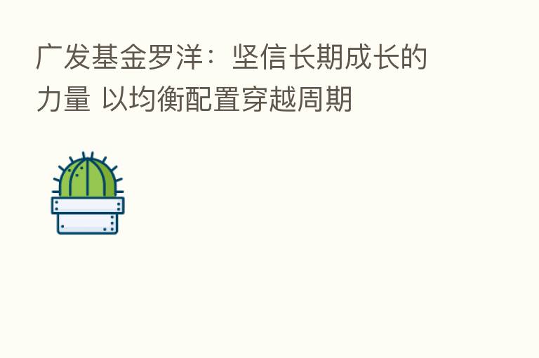 广发基金罗洋:坚信长期成长的力量 以均衡配置穿越周期