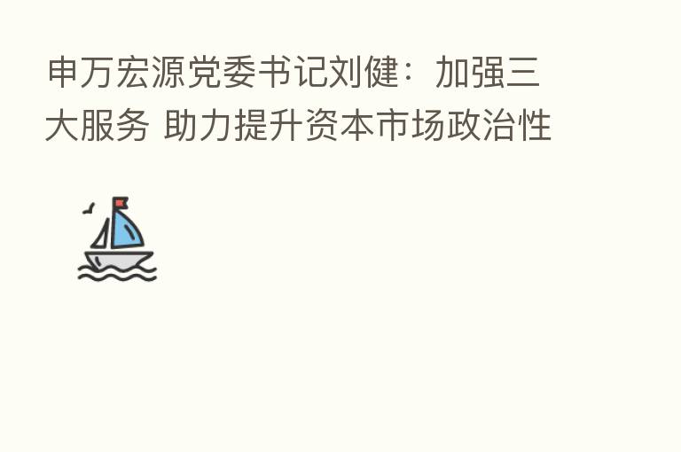 申万宏源党委书记刘健:加强三大服务 助力提升资本市场政治性、人民性和安全性
