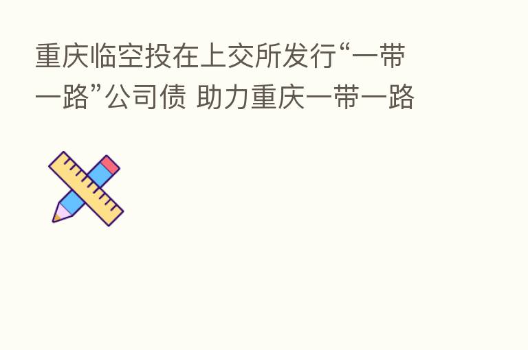 重庆临空投在上交所发行“一带一路”公司债 助力重庆一带一路建设