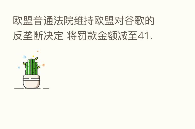 欧盟普通法院维持欧盟对谷歌的反垄断决定 将罚款金额减至41.25亿欧元