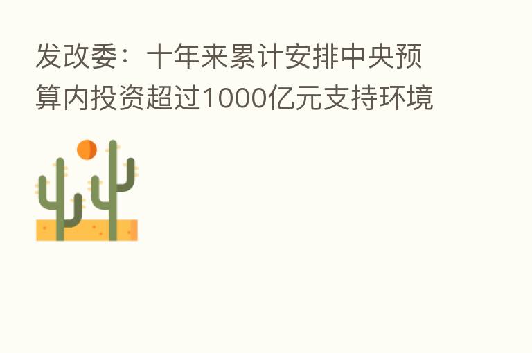 发改委:十年来累计安排中央预算内投资超过1000亿元支持环境基础设施建设