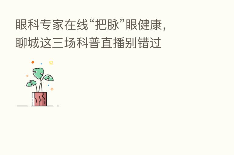 眼科专家在线“把脉”眼健康,聊城这三场科普直播别错过