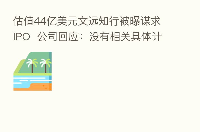 估值44亿美元文远知行被曝谋求IPO 公司回应:没有相关具体计划