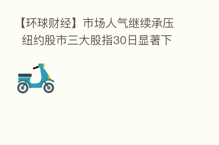 【环球财经】市场人气继续承压 纽约股市三大股指30日显著下跌